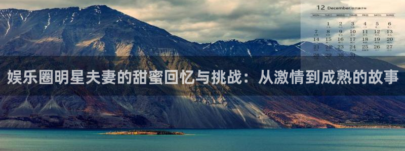 摩根娱乐：娱乐圈明星夫妻的甜蜜回忆与挑战：从激情到成熟的故事